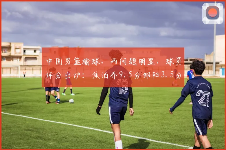 中国男篮输球，两问题明显，球员评分出炉：焦泊乔9.5分邹阳3.5分