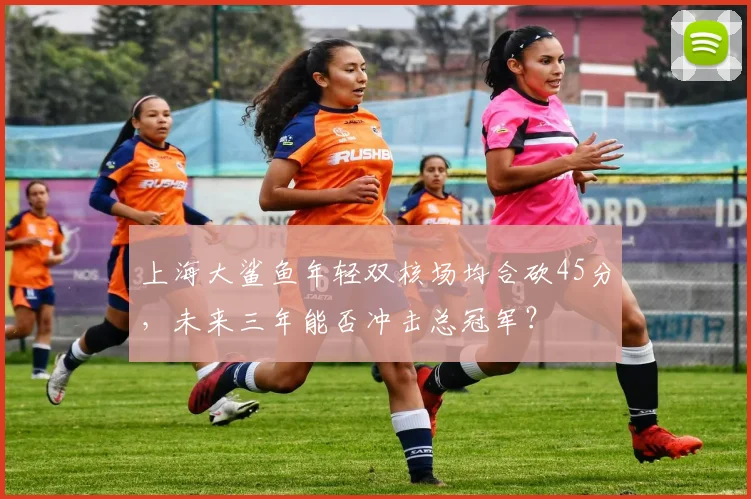 上海大鲨鱼年轻双核场均合砍45分，未来三年能否冲击总冠军？