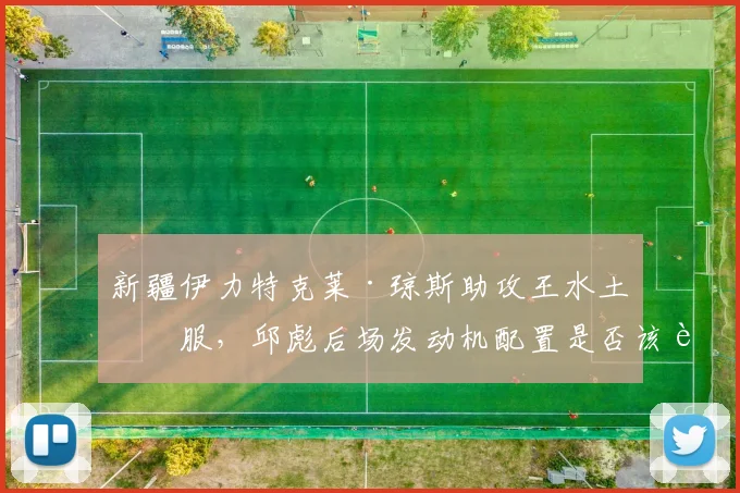 新疆伊力特克莱·琼斯助攻王水土不服,邱彪后场发动机配置是否该调整?