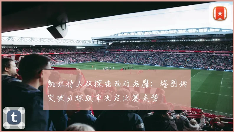 凯尔特人双探花面对老鹰：塔图姆突破分球效率决定比赛走势