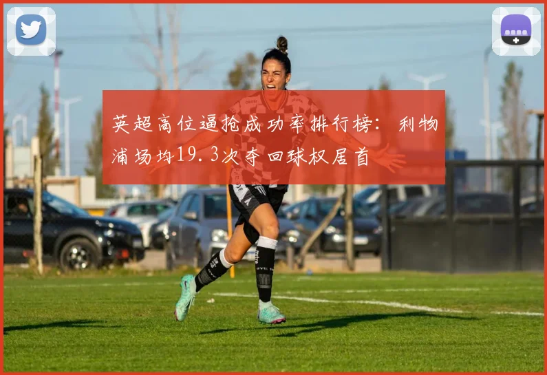 英超高位逼抢成功率排行榜:利物浦场均19.3次夺回球权居首