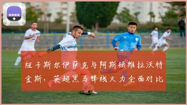 纽卡斯尔伊萨克与阿斯顿维拉沃特金斯，英超黑马锋线火力全面对比