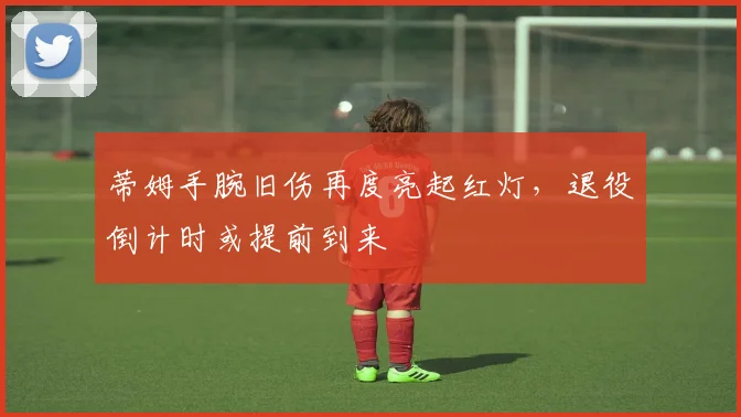 蒂姆手腕旧伤再度亮起红灯,退役倒计时或提前到来