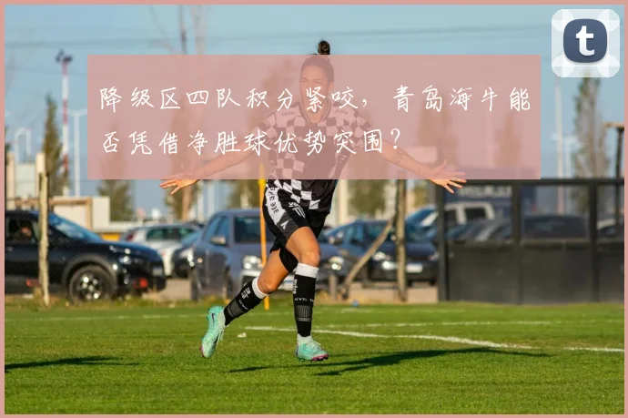 降级区四队积分紧咬，青岛海牛能否凭借净胜球优势突围？