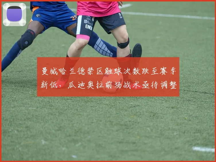 曼城哈兰德禁区触球次数跌至赛季新低，瓜迪奥拉前场战术亟待调整