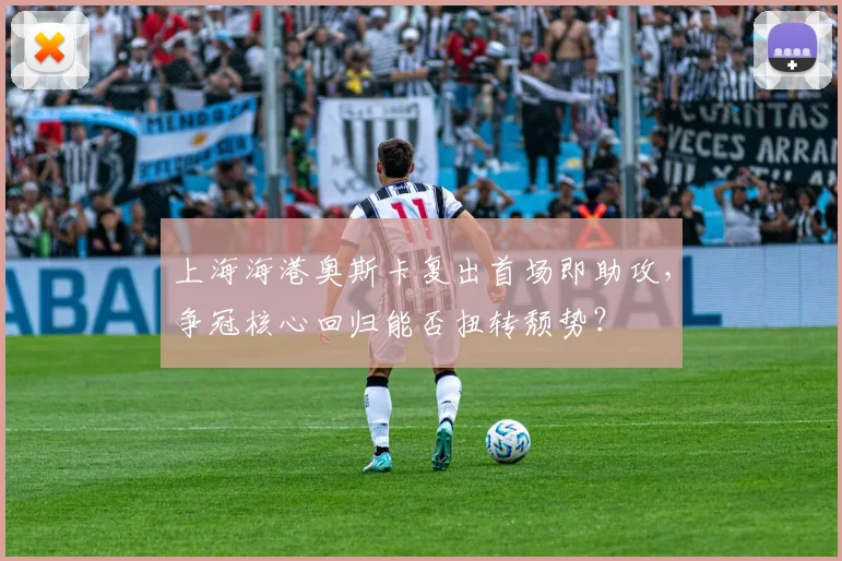 上海海港奥斯卡复出首场即助攻,争冠核心回归能否扭转颓势?